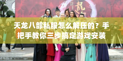 天龙八部私服怎么解压的？手把手教你三步搞定游戏安装