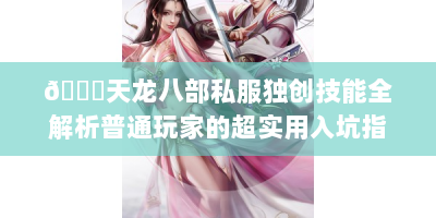 📚天龙八部私服独创技能全解析普通玩家的超实用入坑指南！🎮