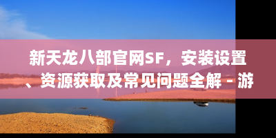 新天龙八部官网SF，安装设置、资源获取及常见问题全解 - 游戏玩家必看！