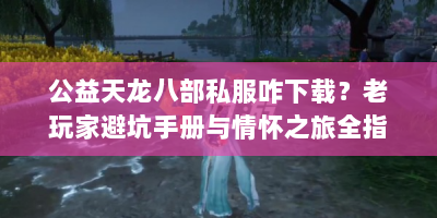 公益天龙八部私服咋下载？老玩家避坑手册与情怀之旅全指南