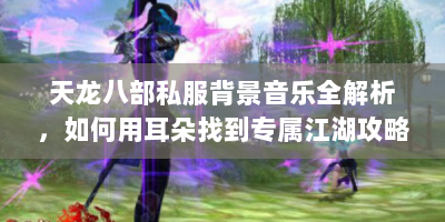天龙八部私服背景音乐全解析，如何用耳朵找到专属江湖攻略？