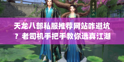 天龙八部私服推荐网站咋避坑？老司机手把手教你选真江湖