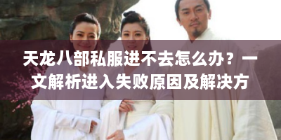 天龙八部私服进不去怎么办？一文解析进入失败原因及解决方案