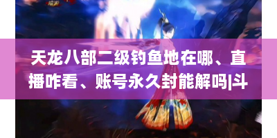 天龙八部二级钓鱼地在哪、直播咋看、账号永久封能解吗|斗鱼私服连接