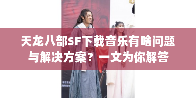 天龙八部SF下载音乐有啥问题与解决方案？一文为你解答