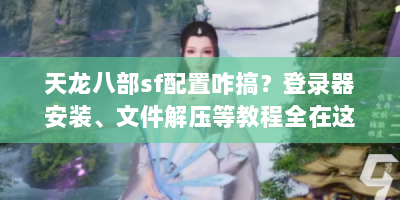 天龙八部sf配置咋搞？登录器安装、文件解压等教程全在这！