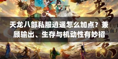 天龙八部私服逍遥怎么加点？兼顾输出、生存与机动性有妙招！