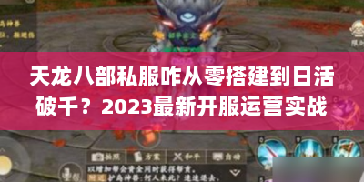 天龙八部私服咋从零搭建到日活破千？2023最新开服运营实战攻略