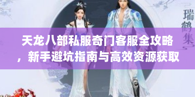 天龙八部私服奇门客服全攻略，新手避坑指南与高效资源获取法