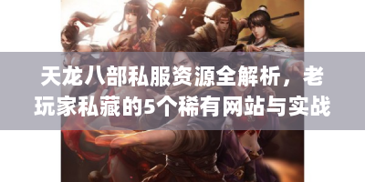 天龙八部私服资源全解析，老玩家私藏的5个稀有网站与实战技巧