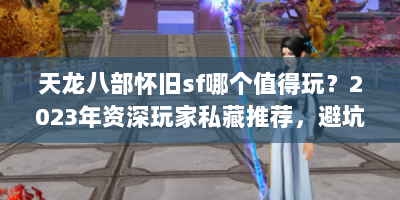 天龙八部怀旧sf哪个值得玩？2023年资深玩家私藏推荐，避坑指南全解析