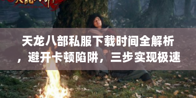 天龙八部私服下载时间全解析，避开卡顿陷阱，三步实现极速畅玩