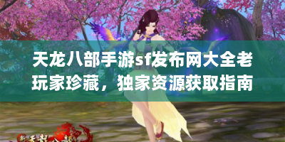 天龙八部手游sf发布网大全老玩家珍藏，独家资源获取指南与高爆版本避坑手册
