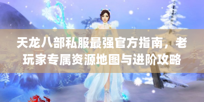 天龙八部私服最强官方指南，老玩家专属资源地图与进阶攻略