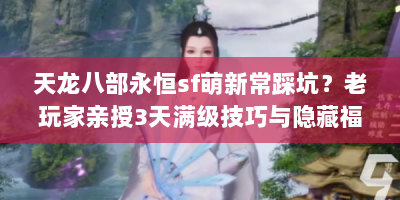 天龙八部永恒sf萌新常踩坑？老玩家亲授3天满级技巧与隐藏福利地图