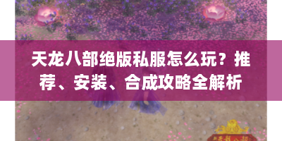 天龙八部绝版私服怎么玩？推荐、安装、合成攻略全解析