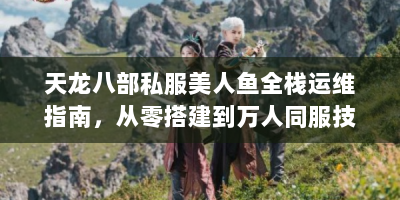 天龙八部私服美人鱼全栈运维指南，从零搭建到万人同服技术解析