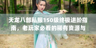 天龙八部私服150级终极进阶指南，老玩家必看的稀有资源与速通技巧