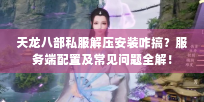 天龙八部私服解压安装咋搞？服务端配置及常见问题全解！