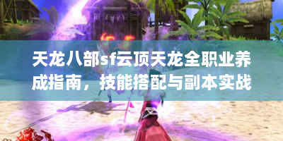 天龙八部sf云顶天龙全职业养成指南，技能搭配与副本实战咋搞？