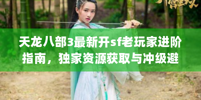 天龙八部3最新开sf老玩家进阶指南，独家资源获取与冲级避坑全解析