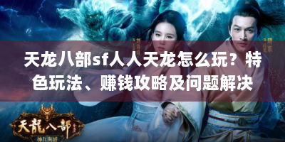 天龙八部sf人人天龙怎么玩？特色玩法、赚钱攻略及问题解决全在这