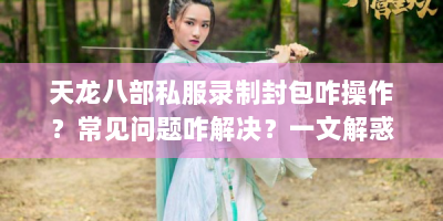 天龙八部私服录制封包咋操作？常见问题咋解决？一文解惑