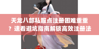 天龙八部私服点注册困难重重？速看避坑指南解锁高效注册法！