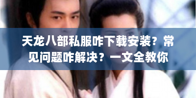 天龙八部私服咋下载安装？常见问题咋解决？一文全教你