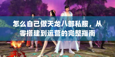 怎么自己做天龙八部私服，从零搭建到运营的完整指南