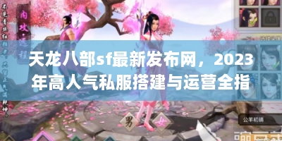 天龙八部sf最新发布网，2023年高人气私服搭建与运营全指南