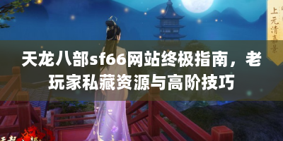 天龙八部sf66网站终极指南，老玩家私藏资源与高阶技巧