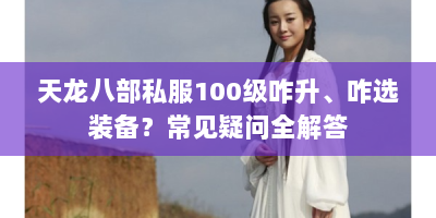 天龙八部私服100级咋升、咋选装备？常见疑问全解答