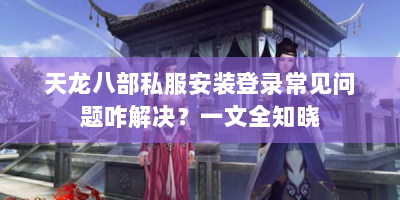 天龙八部私服安装登录常见问题咋解决？一文全知晓