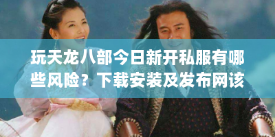 玩天龙八部今日新开私服有哪些风险？下载安装及发布网该咋选？