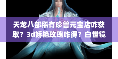 天龙八部稀有珍兽元宝店咋获取？3d娇艳玫瑰咋得？白世镜啥样？