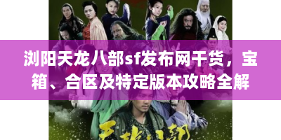 浏阳天龙八部sf发布网干货，宝箱、合区及特定版本攻略全解析