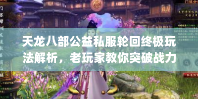 天龙八部公益私服轮回终极玩法解析，老玩家教你突破战力天花板