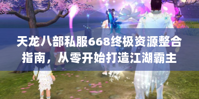 天龙八部私服668终极资源整合指南，从零开始打造江湖霸主