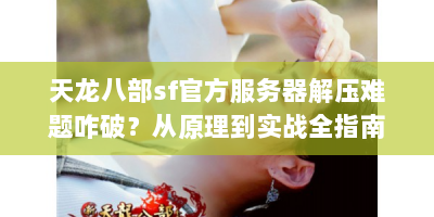 天龙八部sf官方服务器解压难题咋破？从原理到实战全指南来啦！