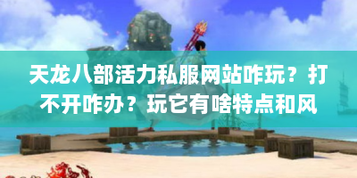 天龙八部活力私服网站咋玩？打不开咋办？玩它有啥特点和风险？