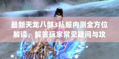 最新天龙八部3私服内测全方位解读，解答玩家常见疑问与攻略技巧