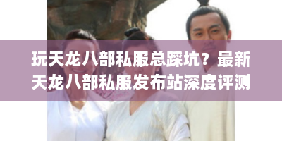 玩天龙八部私服总踩坑？最新天龙八部私服发布站深度评测，玩家必看的避坑指南