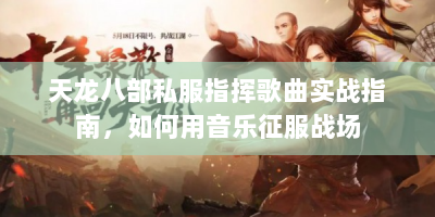 天龙八部私服指挥歌曲实战指南，如何用音乐征服战场