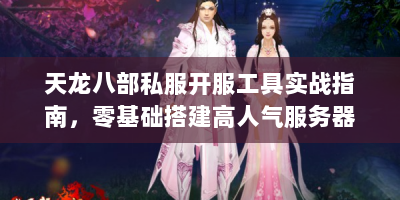 天龙八部私服开服工具实战指南，零基础搭建高人气服务器