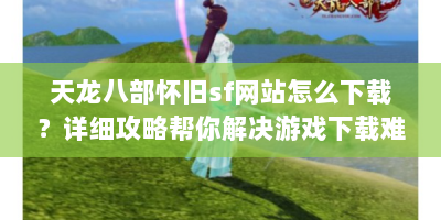 天龙八部怀旧sf网站怎么下载？详细攻略帮你解决游戏下载难题