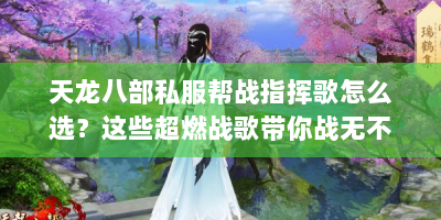 天龙八部私服帮战指挥歌怎么选？这些超燃战歌带你战无不胜！