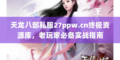 天龙八部私服27ppw.cn终极资源库，老玩家必备实战指南