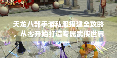 天龙八部手游私服搭建全攻略，从零开始打造专属武侠世界