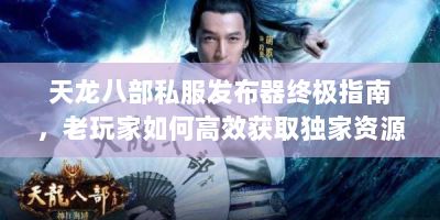 天龙八部私服发布器终极指南，老玩家如何高效获取独家资源